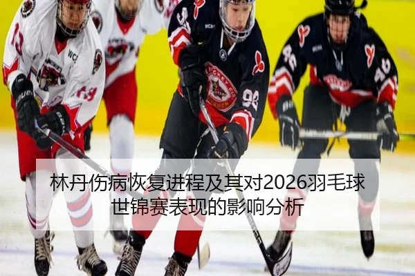 林丹伤病恢复进程及其对2026羽毛球世锦赛表现的影响分析